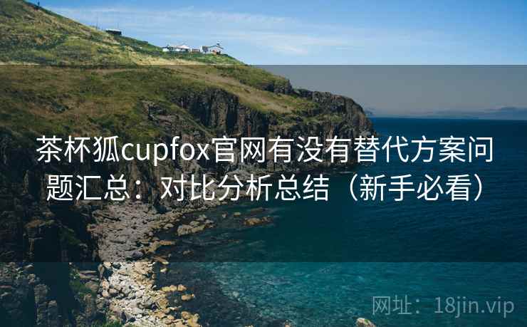 茶杯狐cupfox官网有没有替代方案问题汇总：对比分析总结（新手必看）