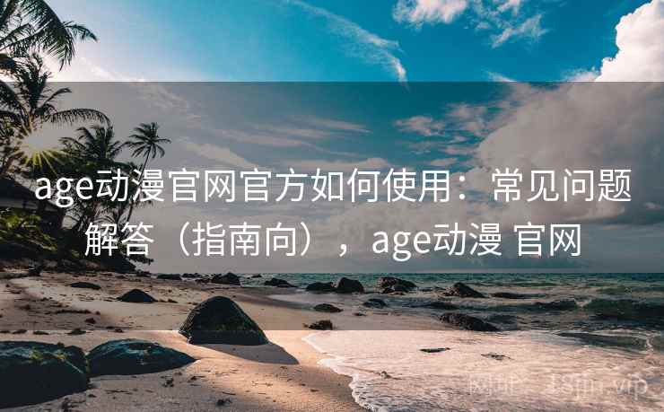 age动漫官网官方如何使用：常见问题解答（指南向），age动漫 官网