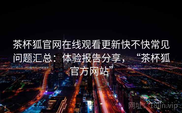 茶杯狐官网在线观看更新快不快常见问题汇总：体验报告分享，“茶杯狐官方网站”