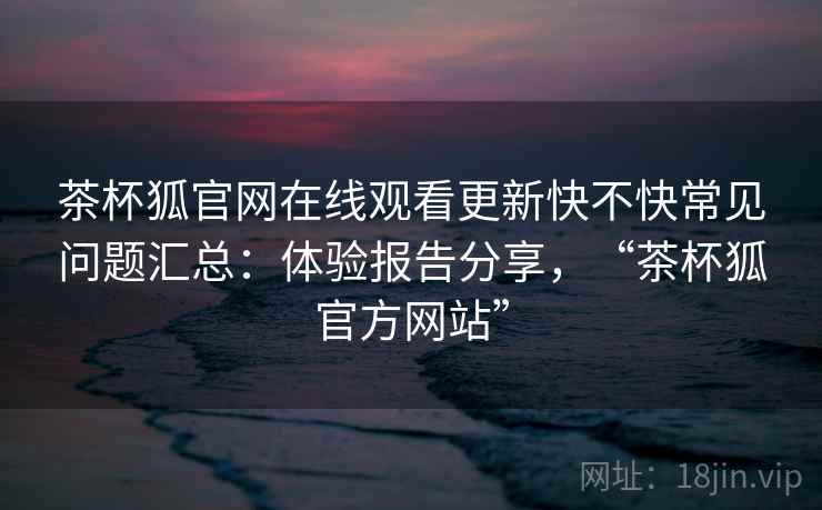 茶杯狐官网在线观看更新快不快常见问题汇总：体验报告分享，“茶杯狐官方网站”