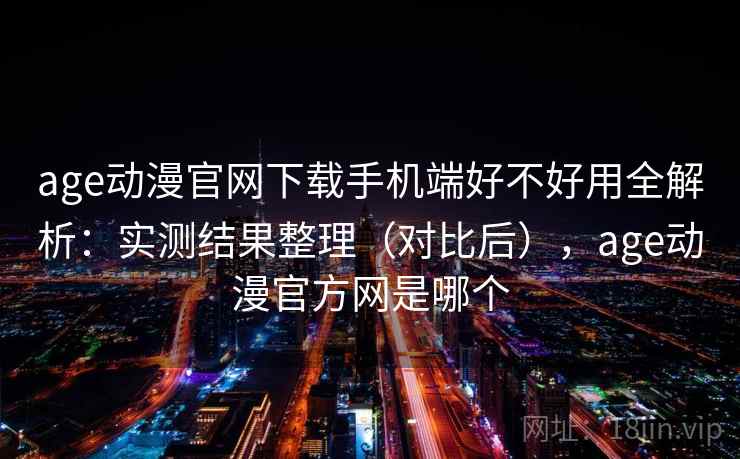 age动漫官网下载手机端好不好用全解析：实测结果整理（对比后），age动漫官方网是哪个