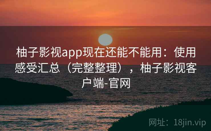 柚子影视app现在还能不能用：使用感受汇总（完整整理），柚子影视客户端-官网