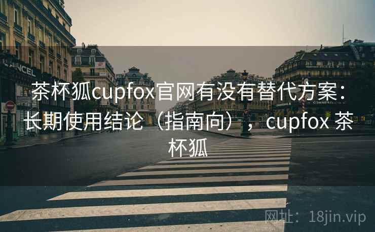 茶杯狐cupfox官网有没有替代方案：长期使用结论（指南向），cupfox 茶杯狐