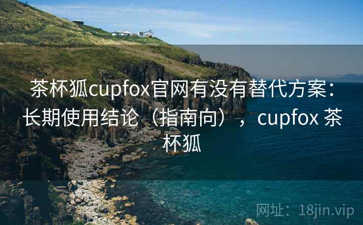 茶杯狐cupfox官网有没有替代方案：长期使用结论（指南向），cupfox 茶杯狐