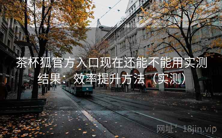 茶杯狐官方入口现在还能不能用实测结果：效率提升方法（实测）