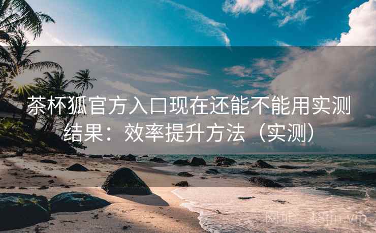 茶杯狐官方入口现在还能不能用实测结果：效率提升方法（实测）