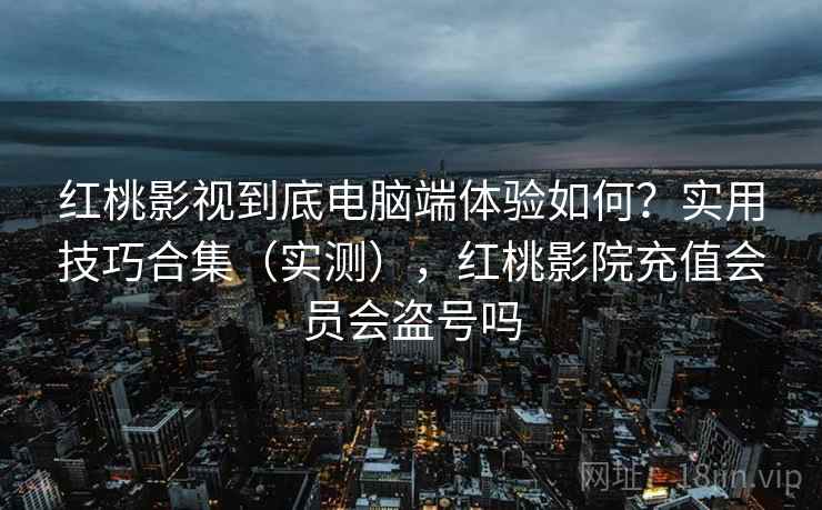 红桃影视到底电脑端体验如何？实用技巧合集（实测），红桃影院充值会员会盗号吗