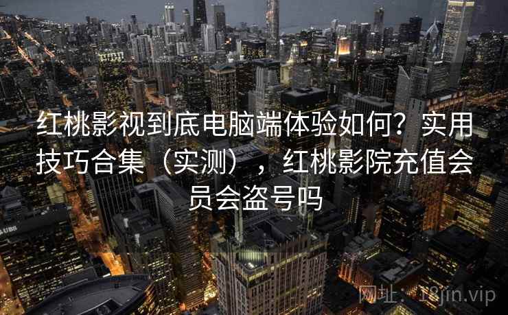 红桃影视到底电脑端体验如何？实用技巧合集（实测），红桃影院充值会员会盗号吗