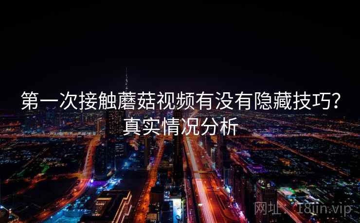 第一次接触蘑菇视频有没有隐藏技巧？真实情况分析