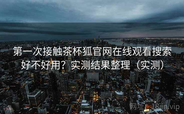 第一次接触茶杯狐官网在线观看搜索好不好用？实测结果整理（实测）