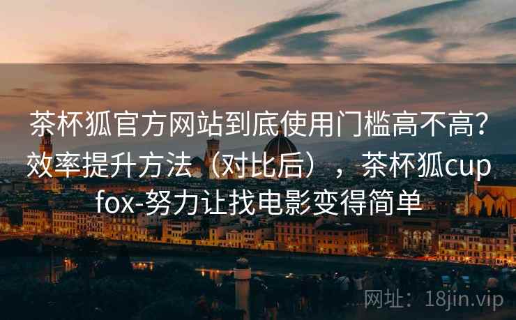 茶杯狐官方网站到底使用门槛高不高?效率提升方法(对比后),茶杯狐cupfox-努力让找电影变得简单 茶杯狐官方网站到底使用门槛高不高?效率提升方法(对比后),茶杯狐cupfox-努力让找电影变得简单