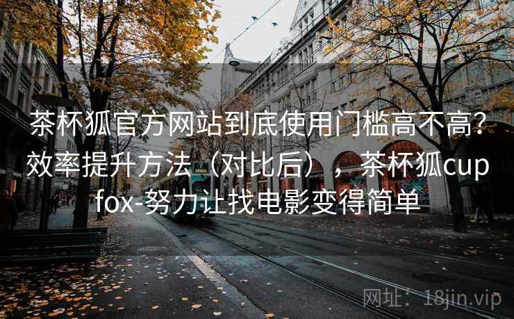茶杯狐官方网站到底使用门槛高不高?效率提升方法(对比后),茶杯狐cupfox-努力让找电影变得简单 茶杯狐官方网站到底使用门槛高不高?效率提升方法(对比后),茶杯狐cupfox-努力让找电影变得简单
