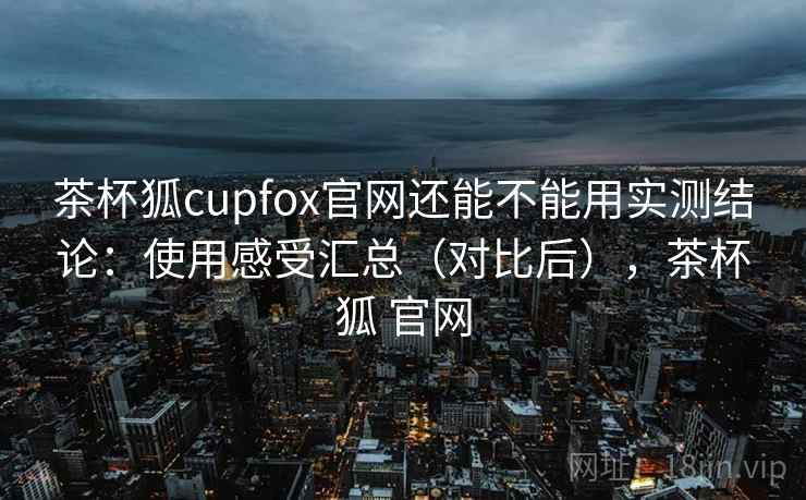 茶杯狐cupfox官网还能不能用实测结论：使用感受汇总（对比后），茶杯狐 官网
