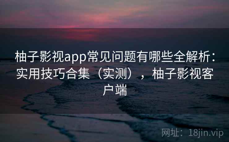 柚子影视app常见问题有哪些全解析:实用技巧合集(实测),柚子影视客户端 柚子影视app常见问题有哪些全解析:实用技巧合集(实测),柚子影视客户端