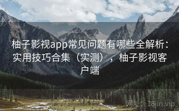 柚子影视app常见问题有哪些全解析:实用技巧合集(实测),柚子影视客户端 柚子影视app常见问题有哪些全解析:实用技巧合集(实测),柚子影视客户端