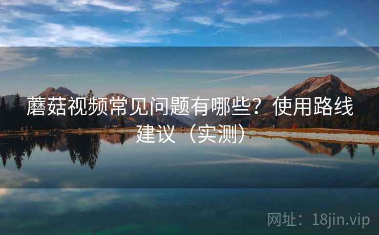 蘑菇视频常见问题有哪些？使用路线建议（实测）