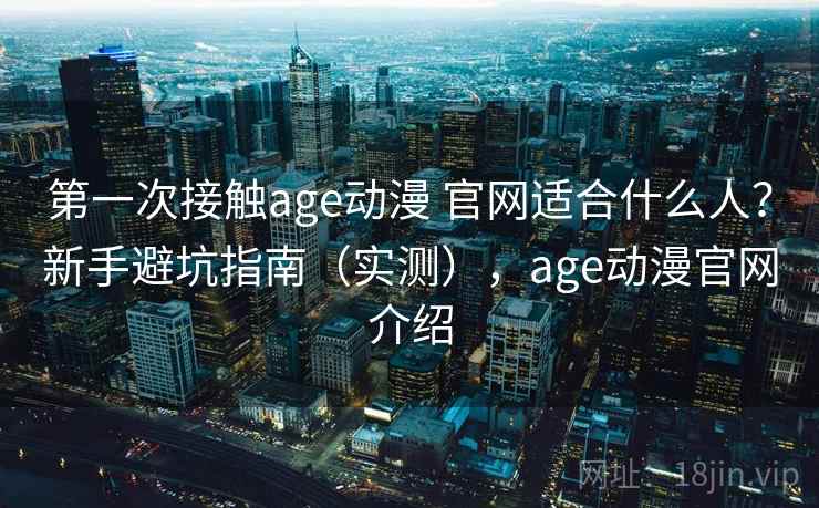 第一次接触age动漫 官网适合什么人?新手避坑指南(实测),age动漫官网介绍 第一次接触age动漫 官网适合什么人?新手避坑指南(实测),age动漫官网介绍