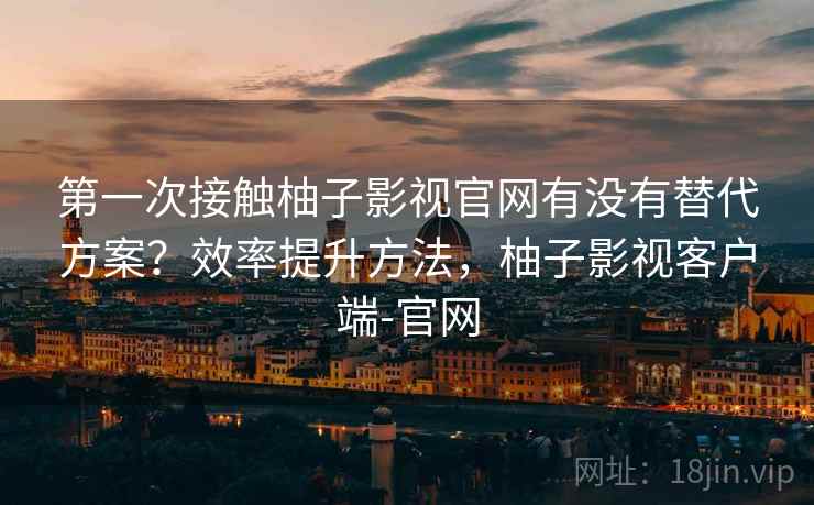 第一次接触柚子影视官网有没有替代方案?效率提升方法,柚子影视客户端-官网 第一次接触柚子影视官网有没有替代方案?效率提升方法,柚子影视客户端-官网