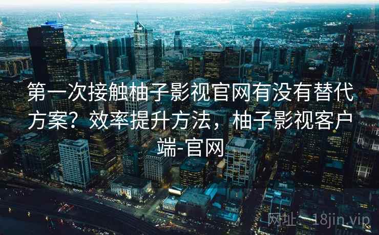 第一次接触柚子影视官网有没有替代方案?效率提升方法,柚子影视客户端-官网 第一次接触柚子影视官网有没有替代方案?效率提升方法,柚子影视客户端-官网