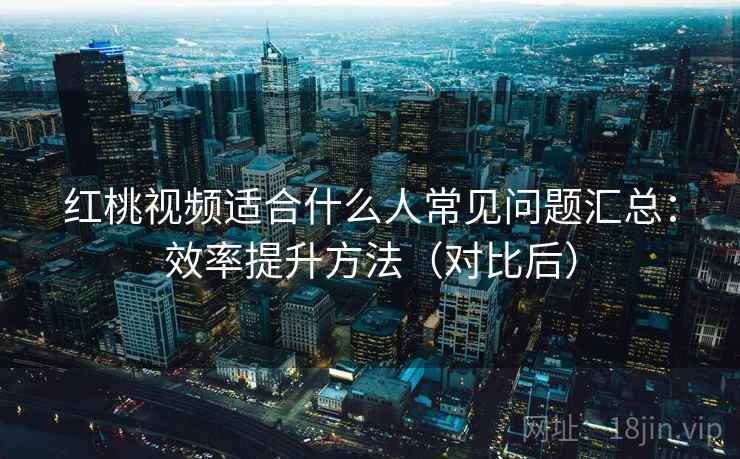 红桃视频适合什么人常见问题汇总:效率提升方法(对比后) 红桃视频适合什么人常见问题汇总:效率提升方法(对比后)