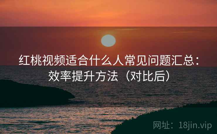红桃视频适合什么人常见问题汇总:效率提升方法(对比后) 红桃视频适合什么人常见问题汇总:效率提升方法(对比后)