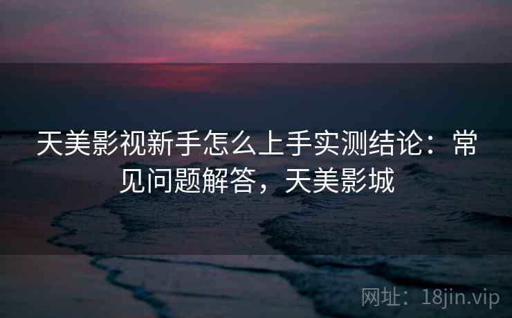天美影视新手怎么上手实测结论:常见问题解答,天美影城 天美影视新手怎么上手实测结论:常见问题解答,天美影城