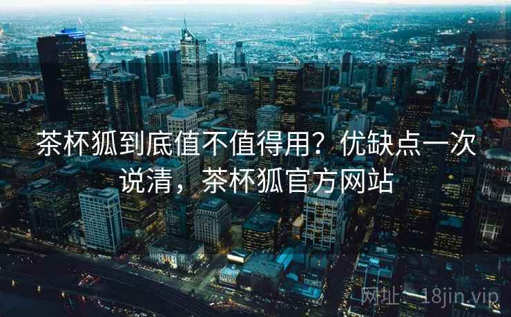 茶杯狐到底值不值得用？优缺点一次说清，茶杯狐官方网站