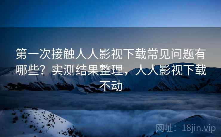 第一次接触人人影视下载常见问题有哪些?实测结果整理,人人影视下载不动 第一次接触人人影视下载常见问题有哪些?实测结果整理,人人影视下载不动