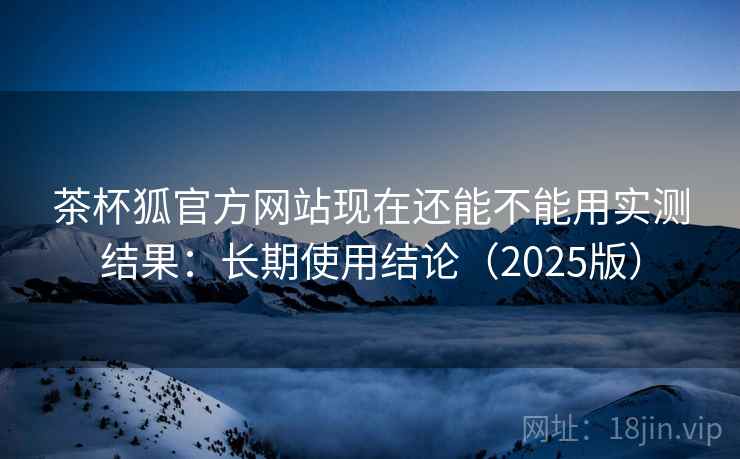 茶杯狐官方网站现在还能不能用实测结果:长期使用结论(2025版) 茶杯狐官方网站现在还能不能用实测结果:长期使用结论(2025版)