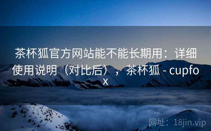 茶杯狐官方网站能不能长期用:详细使用说明(对比后),茶杯狐 - cupfox 茶杯狐官方网站能不能长期用:详细使用说明(对比后),茶杯狐 - cupfox