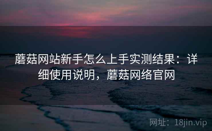 蘑菇网站新手怎么上手实测结果:详细使用说明,蘑菇网络官网 蘑菇网站新手怎么上手实测结果:详细使用说明,蘑菇网络官网