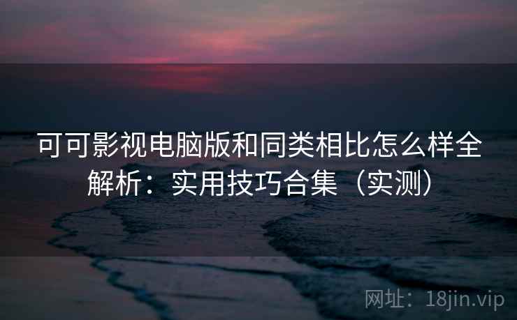 可可影视电脑版和同类相比怎么样全解析:实用技巧合集(实测) 可可影视电脑版和同类相比怎么样全解析:实用技巧合集(实测)