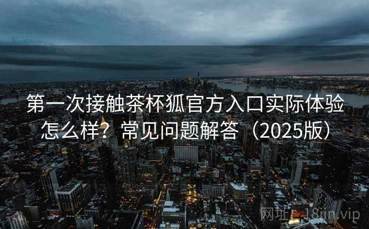 第一次接触茶杯狐官方入口实际体验怎么样？常见问题解答（2025版）