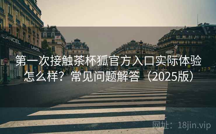 第一次接触茶杯狐官方入口实际体验怎么样？常见问题解答（2025版）
