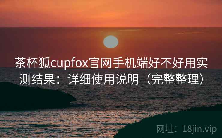 茶杯狐cupfox官网手机端好不好用实测结果:详细使用说明(完整整理) 茶杯狐cupfox官网手机端好不好用实测结果:详细使用说明(完整整理)