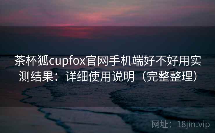 茶杯狐cupfox官网手机端好不好用实测结果:详细使用说明(完整整理) 茶杯狐cupfox官网手机端好不好用实测结果:详细使用说明(完整整理)