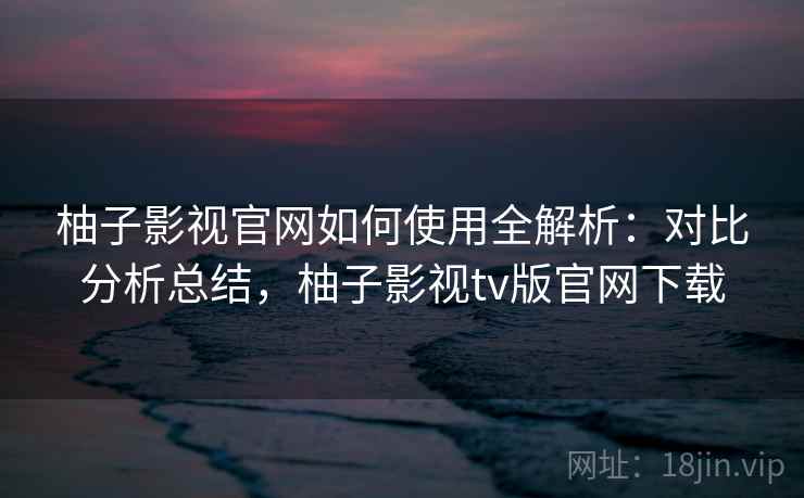 柚子影视官网如何使用全解析:对比分析总结,柚子影视tv版官网下载 柚子影视官网如何使用全解析:对比分析总结,柚子影视tv版官网下载