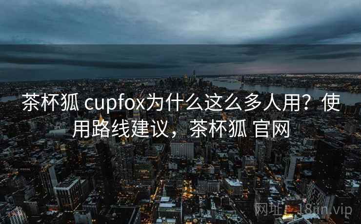 茶杯狐 cupfox为什么这么多人用?使用路线建议,茶杯狐 官网 茶杯狐 cupfox为什么这么多人用?使用路线建议,茶杯狐 官网