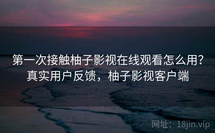 第一次接触柚子影视在线观看怎么用?真实用户反馈,柚子影视客户端 第一次接触柚子影视在线观看怎么用?真实用户反馈,柚子影视客户端