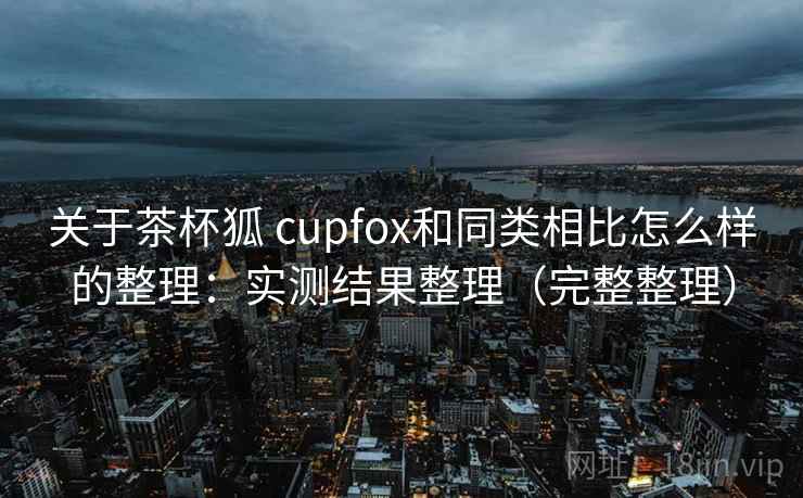 关于茶杯狐 cupfox和同类相比怎么样的整理:实测结果整理(完整整理) 关于茶杯狐 cupfox和同类相比怎么样的整理:实测结果整理(完整整理)