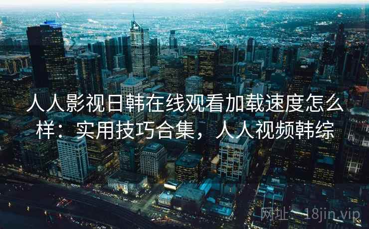 人人影视日韩在线观看加载速度怎么样:实用技巧合集,人人视频韩综 人人影视日韩在线观看加载速度怎么样:实用技巧合集,人人视频韩综