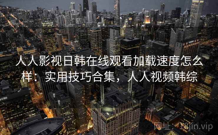 人人影视日韩在线观看加载速度怎么样:实用技巧合集,人人视频韩综 人人影视日韩在线观看加载速度怎么样:实用技巧合集,人人视频韩综