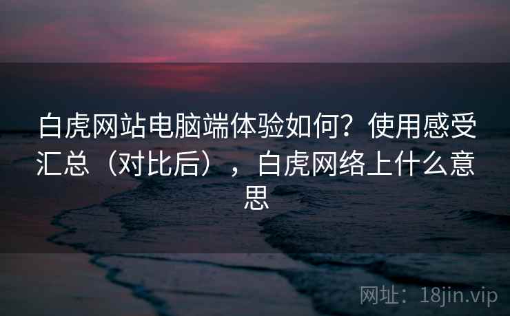 白虎网站电脑端体验如何?使用感受汇总(对比后),白虎网络上什么意思 白虎网站电脑端体验如何?使用感受汇总(对比后),白虎网络上什么意思