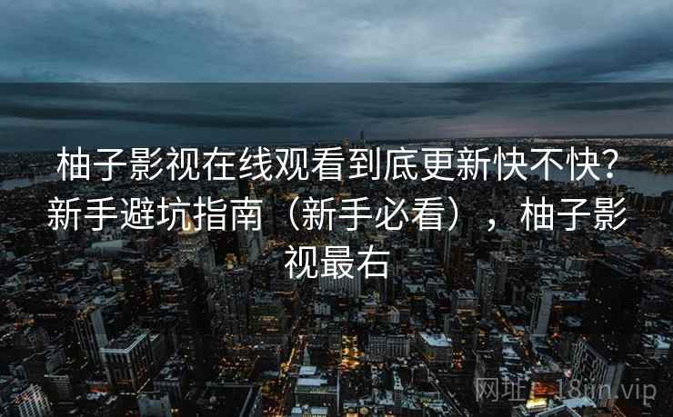 柚子影视在线观看到底更新快不快?新手避坑指南(新手必看),柚子影视最右 柚子影视在线观看到底更新快不快?新手避坑指南(新手必看),柚子影视最右