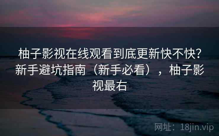 柚子影视在线观看到底更新快不快?新手避坑指南(新手必看),柚子影视最右 柚子影视在线观看到底更新快不快?新手避坑指南(新手必看),柚子影视最右