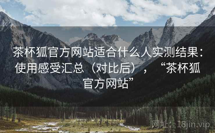 茶杯狐官方网站适合什么人实测结果:使用感受汇总(对比后),“茶杯狐官方网站” 茶杯狐官方网站适合什么人实测结果:使用感受汇总(对比后),“茶杯狐官方网站”